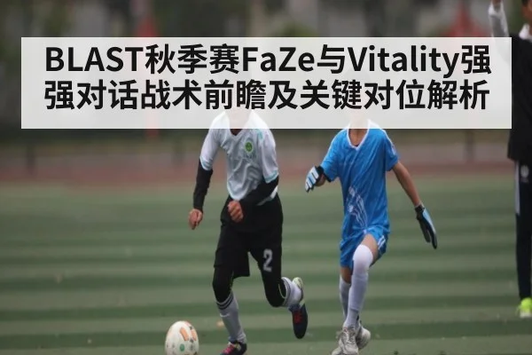 BLAST秋季赛FaZe与Vitality强强对话战术前瞻及关键对位解析(c7c7 app)